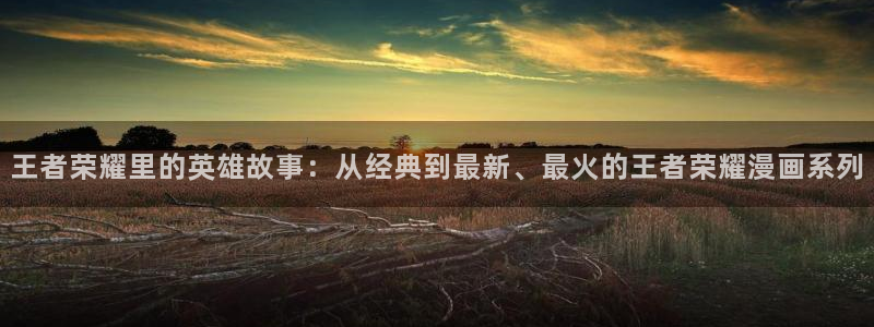 韩漫漫画免费阅读全集：王者荣耀里的英雄故事：从经典到最新、最火的王者荣耀漫画系列